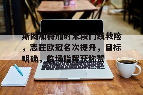 九游互动-斯图加特加时末段门线救险，志在欧冠名次提升，目标明确，临场指挥获称赞的简单介绍